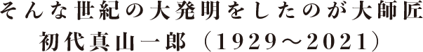 そんな世紀の大発明をしたのが大師匠 初代真山一郎（1929〜2021）